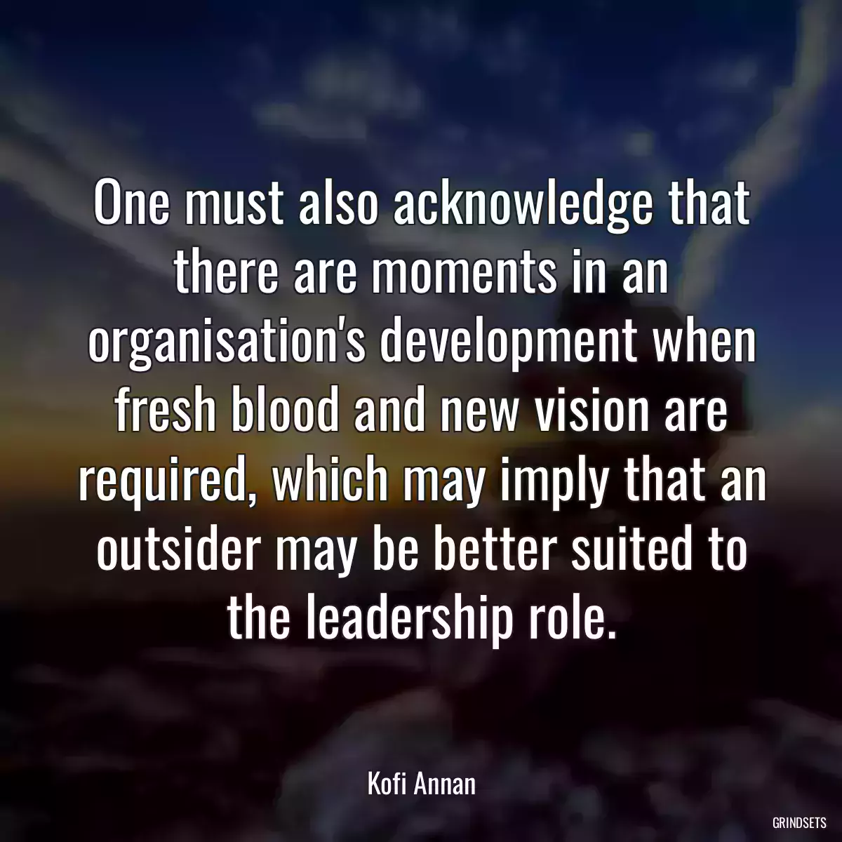 One must also acknowledge that there are moments in an organisation\'s development when fresh blood and new vision are required, which may imply that an outsider may be better suited to the leadership role.