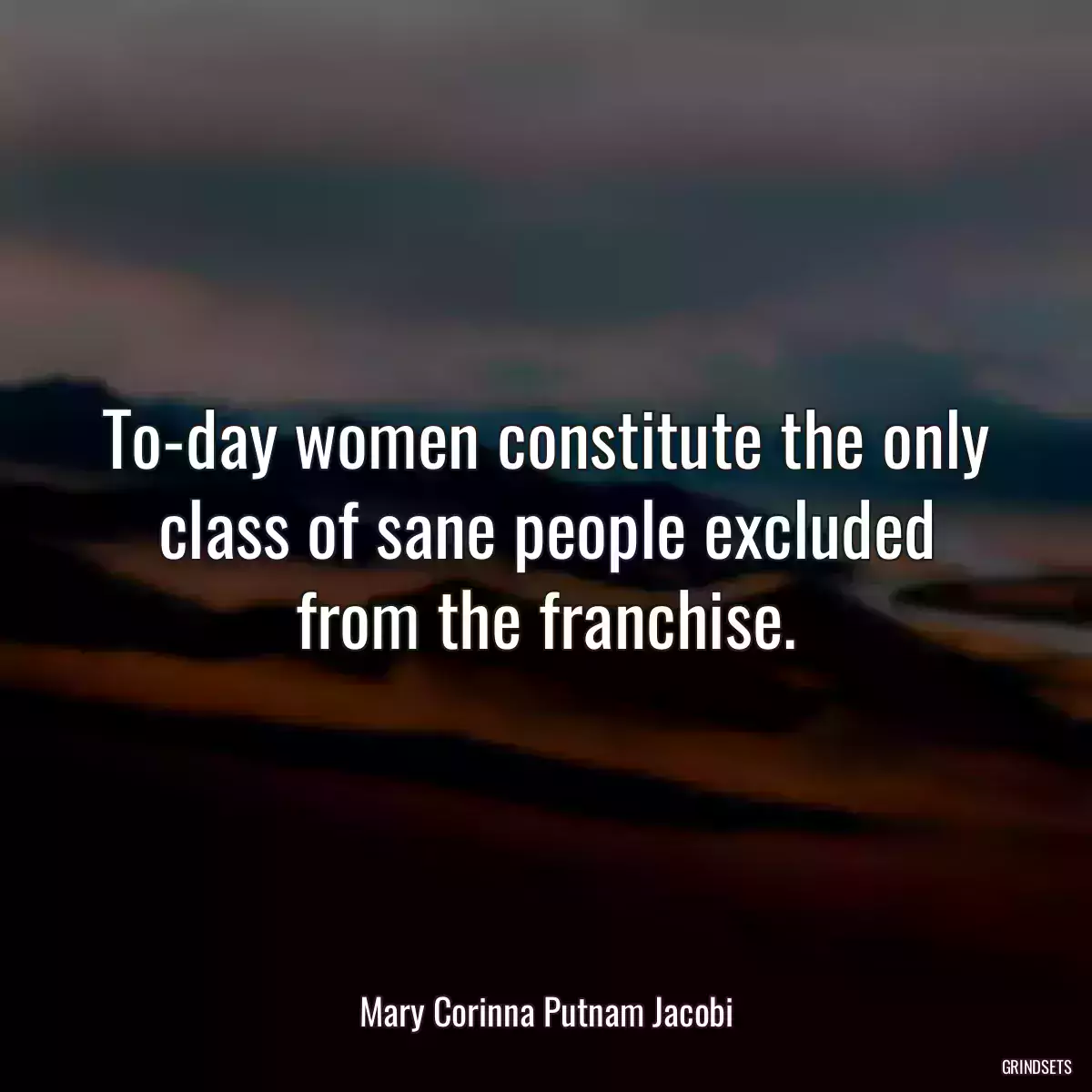 To-day women constitute the only class of sane people excluded from the franchise.