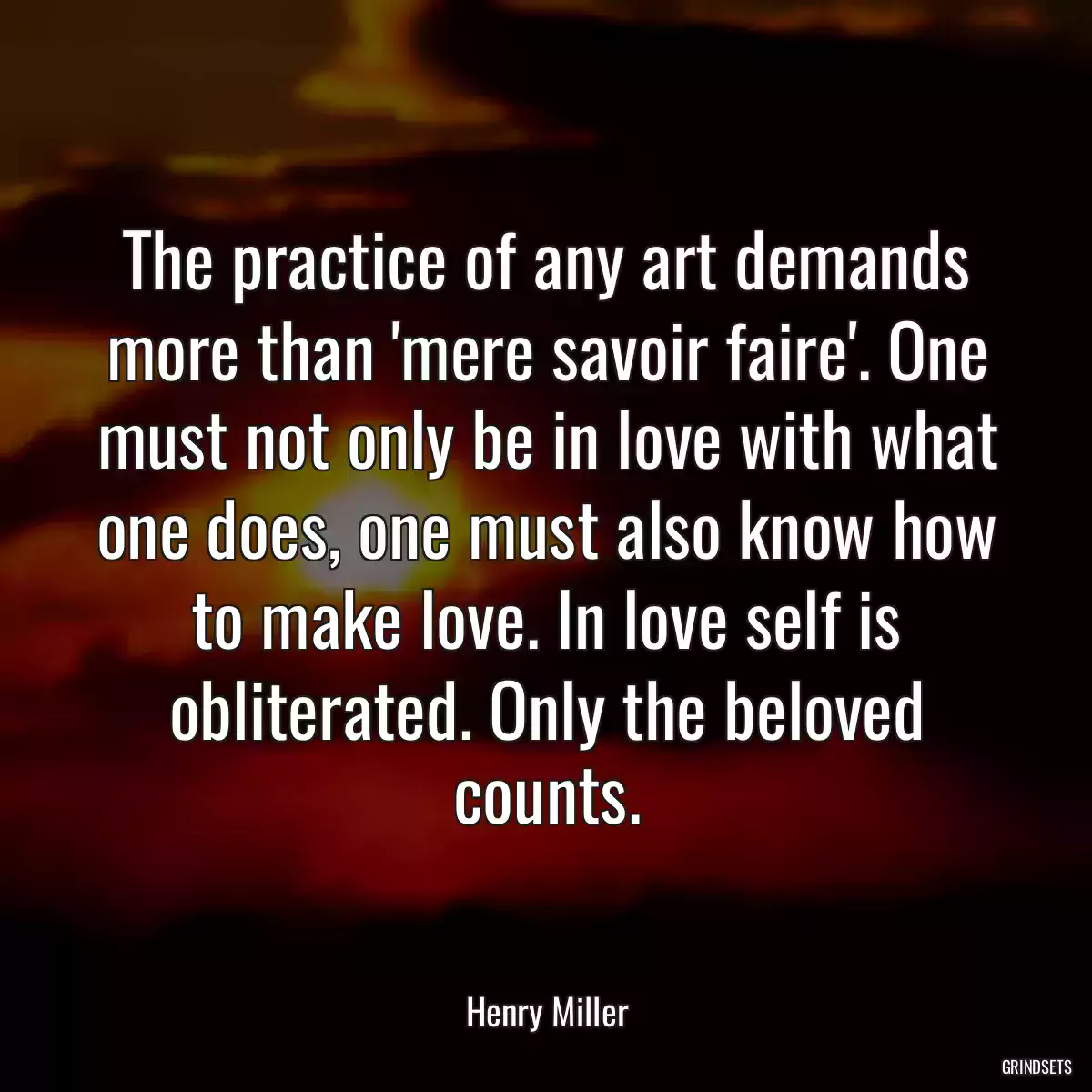 The practice of any art demands more than \'mere savoir faire\'. One must not only be in love with what one does, one must also know how to make love. In love self is obliterated. Only the beloved counts.