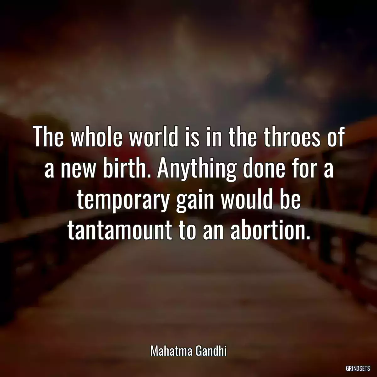 The whole world is in the throes of a new birth. Anything done for a temporary gain would be tantamount to an abortion.