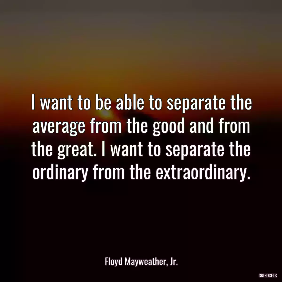 I want to be able to separate the average from the good and from the great. I want to separate the ordinary from the extraordinary.