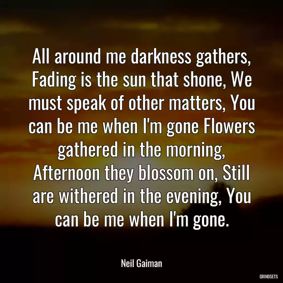 All around me darkness gathers, Fading is the sun that shone, We must speak of other matters, You can be me when I\'m gone Flowers gathered in the morning, Afternoon they blossom on, Still are withered in the evening, You can be me when I\'m gone.