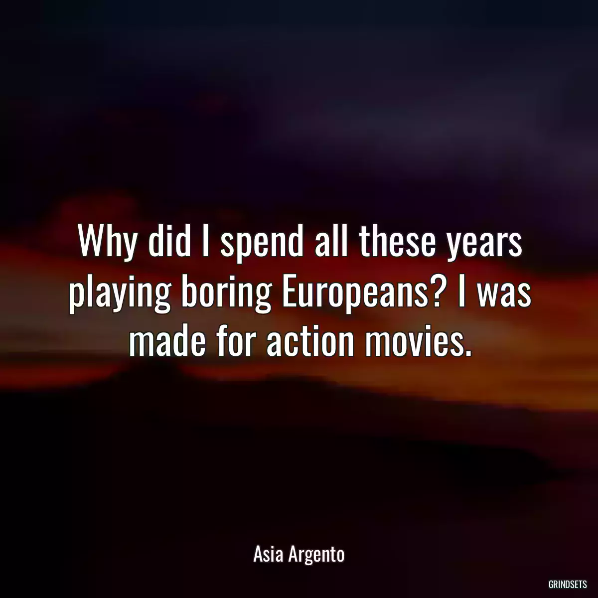 Why did I spend all these years playing boring Europeans? I was made for action movies.