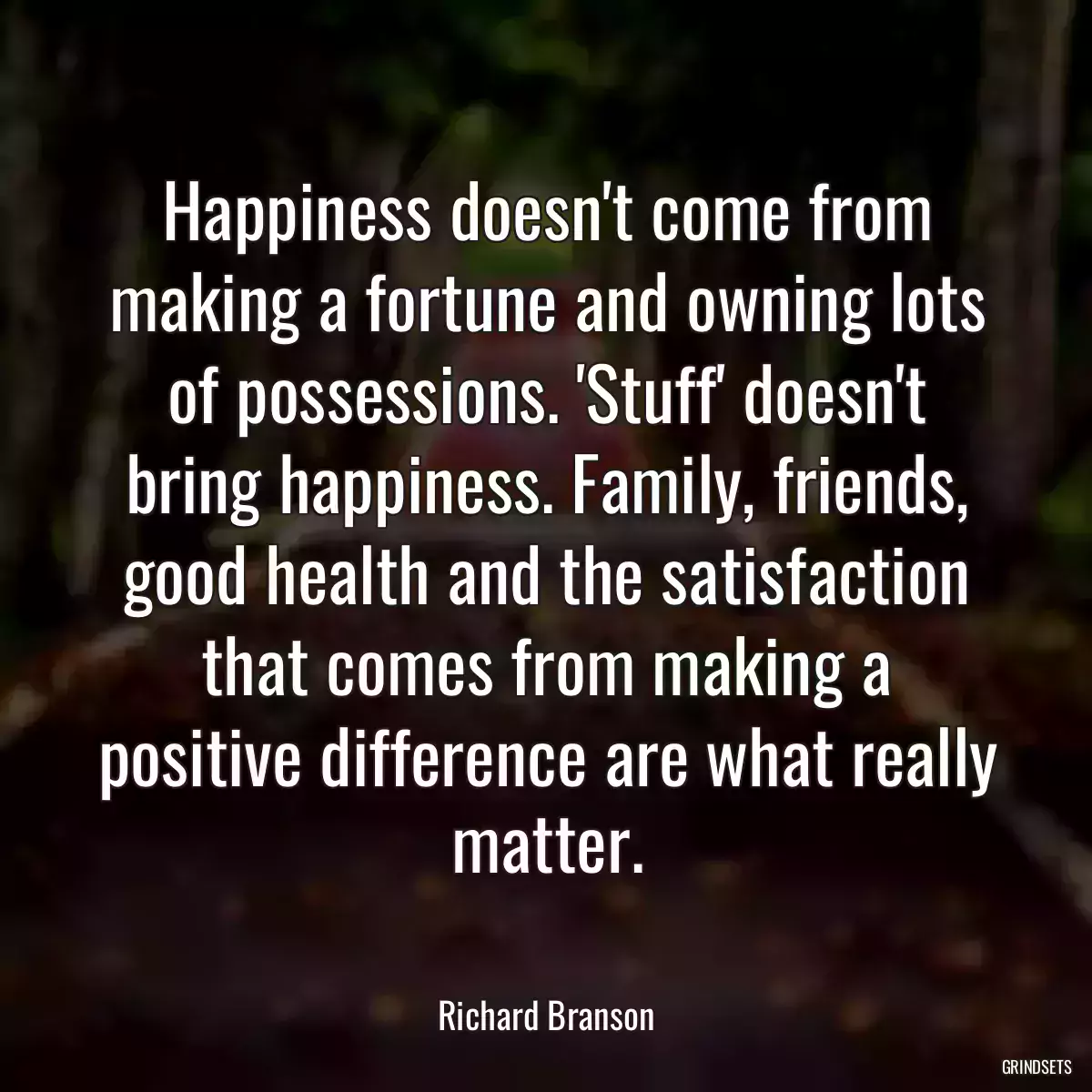 Happiness doesn\'t come from making a fortune and owning lots of possessions. \'Stuff\' doesn\'t bring happiness. Family, friends, good health and the satisfaction that comes from making a positive difference are what really matter.