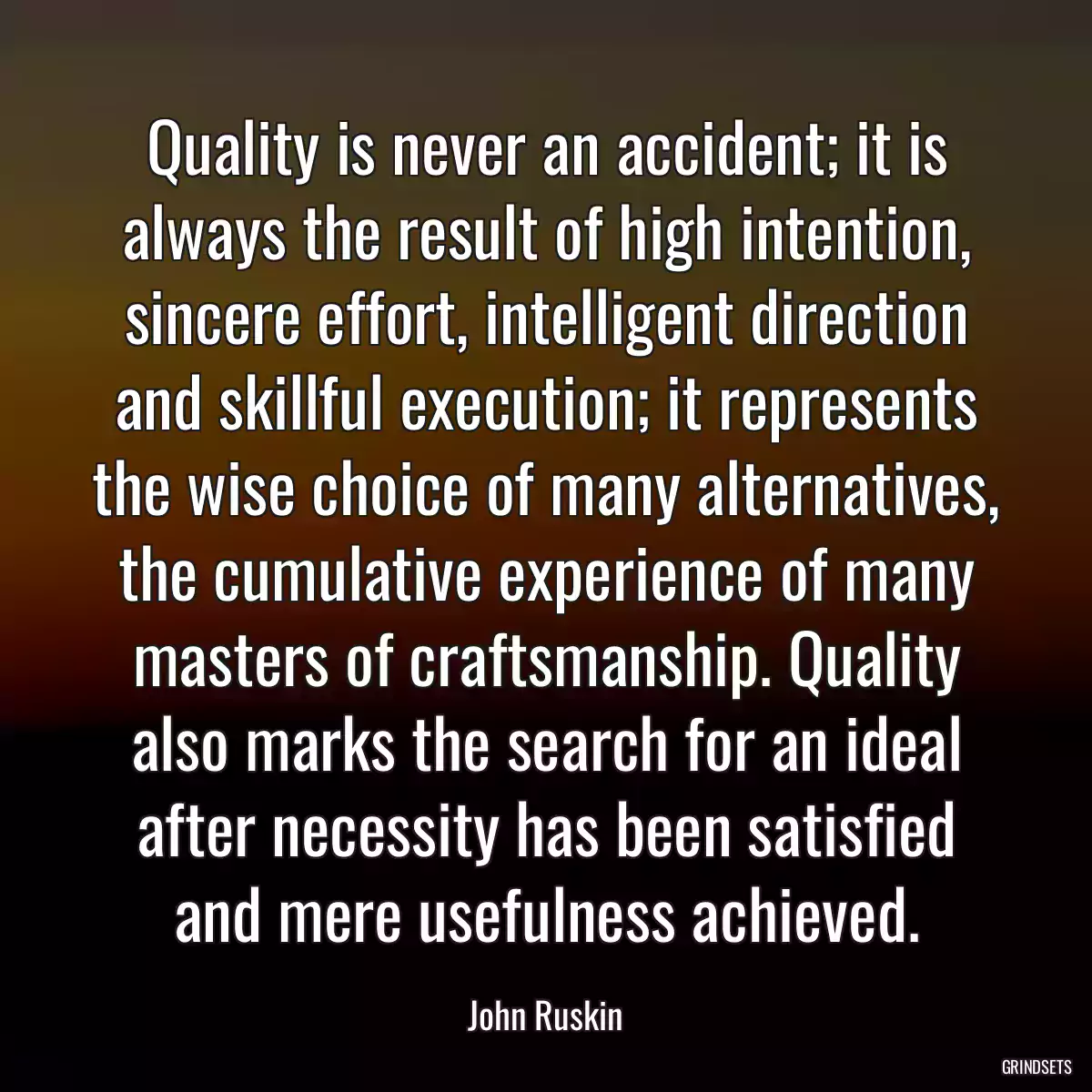 Quality is never an accident; it is always the result of high intention, sincere effort, intelligent direction and skillful execution; it represents the wise choice of many alternatives, the cumulative experience of many masters of craftsmanship. Quality also marks the search for an ideal after necessity has been satisfied and mere usefulness achieved.