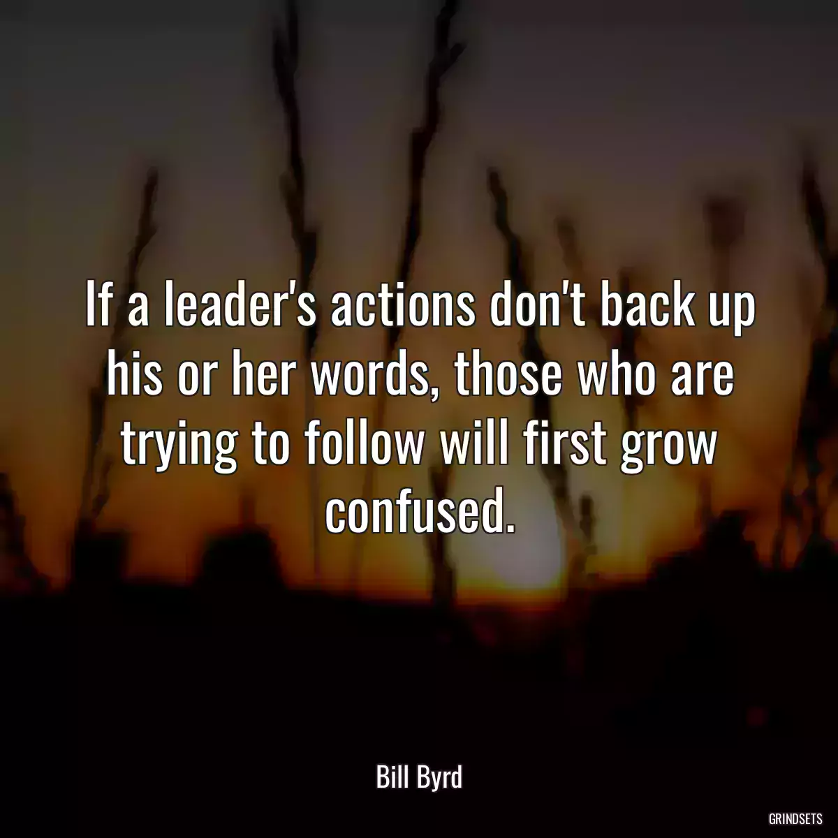 If a leader\'s actions don\'t back up his or her words, those who are trying to follow will first grow confused.