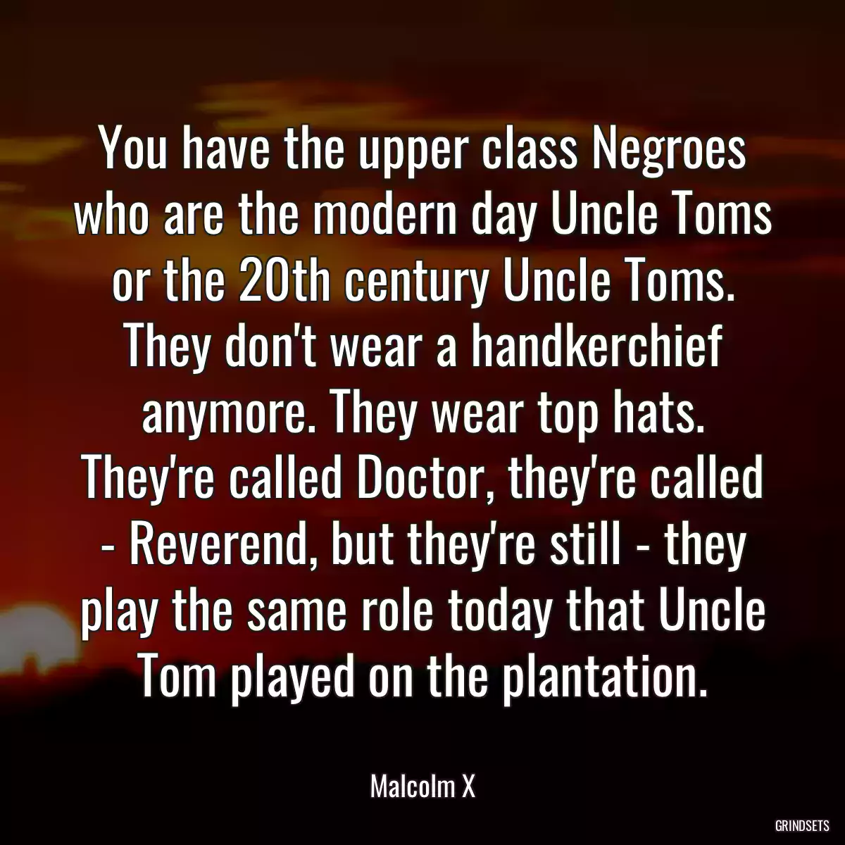 You have the upper class Negroes who are the modern day Uncle Toms or the 20th century Uncle Toms. They don\'t wear a handkerchief anymore. They wear top hats. They\'re called Doctor, they\'re called - Reverend, but they\'re still - they play the same role today that Uncle Tom played on the plantation.