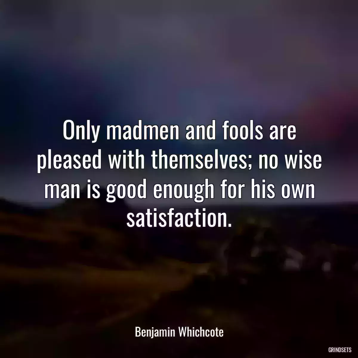 Only madmen and fools are pleased with themselves; no wise man is good enough for his own satisfaction.