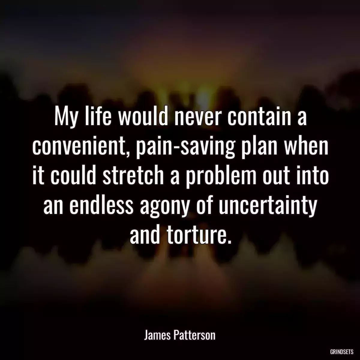 My life would never contain a convenient, pain-saving plan when it could stretch a problem out into an endless agony of uncertainty and torture.