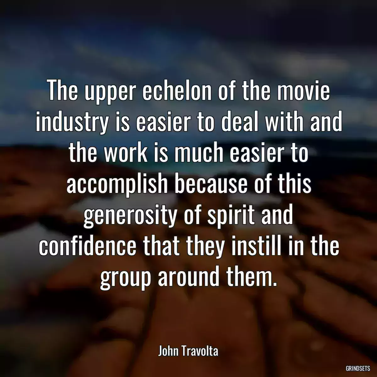 The upper echelon of the movie industry is easier to deal with and the work is much easier to accomplish because of this generosity of spirit and confidence that they instill in the group around them.