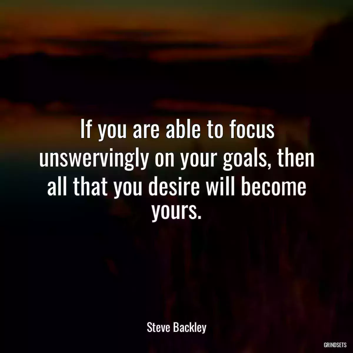 If you are able to focus unswervingly on your goals, then all that you desire will become yours.