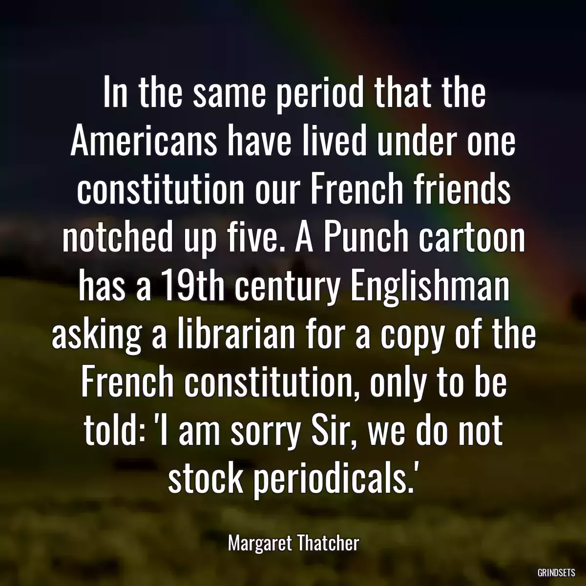 In the same period that the Americans have lived under one constitution our French friends notched up five. A Punch cartoon has a 19th century Englishman asking a librarian for a copy of the French constitution, only to be told: \'I am sorry Sir, we do not stock periodicals.\'