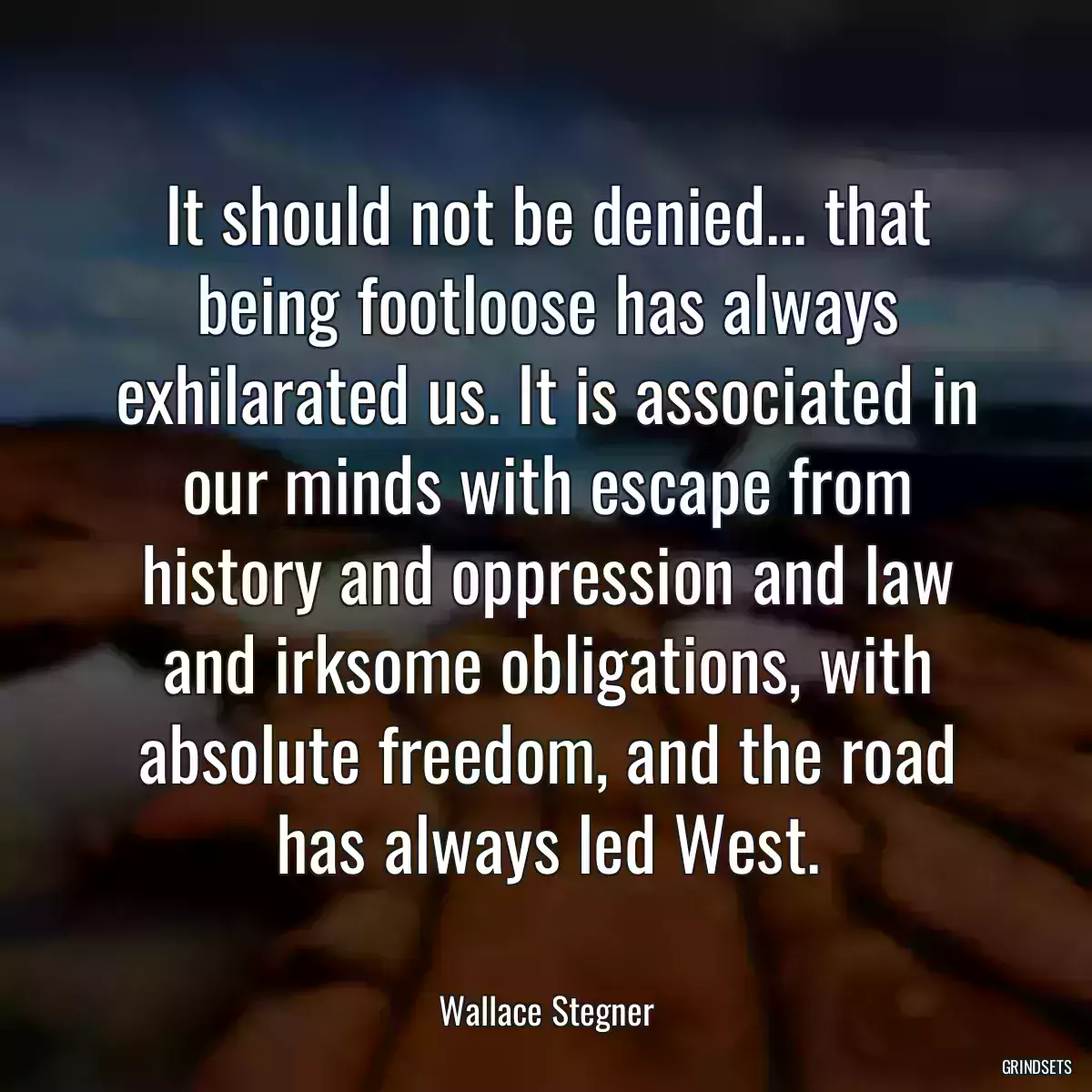 It should not be denied... that being footloose has always exhilarated us. It is associated in our minds with escape from history and oppression and law and irksome obligations, with absolute freedom, and the road has always led West.