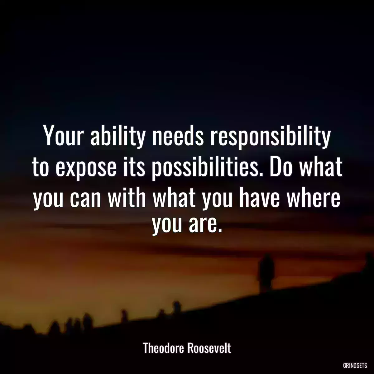 Your ability needs responsibility to expose its possibilities. Do what you can with what you have where you are.