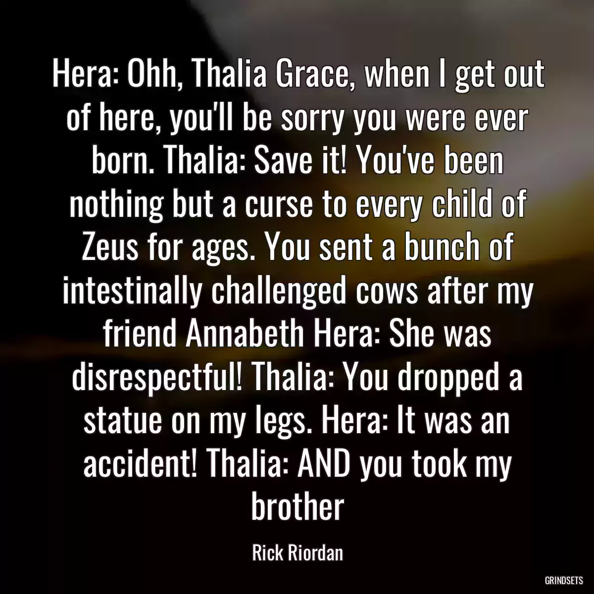 Hera: Ohh, Thalia Grace, when I get out of here, you\'ll be sorry you were ever born. Thalia: Save it! You\'ve been nothing but a curse to every child of Zeus for ages. You sent a bunch of intestinally challenged cows after my friend Annabeth Hera: She was disrespectful! Thalia: You dropped a statue on my legs. Hera: It was an accident! Thalia: AND you took my brother