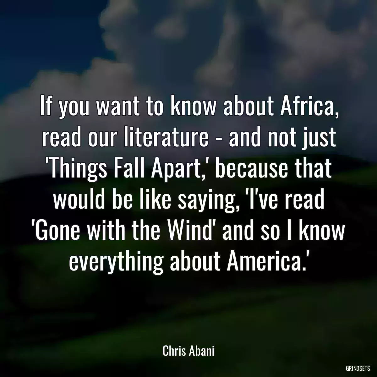 If you want to know about Africa, read our literature - and not just \'Things Fall Apart,\' because that would be like saying, \'I\'ve read \'Gone with the Wind\' and so I know everything about America.\'