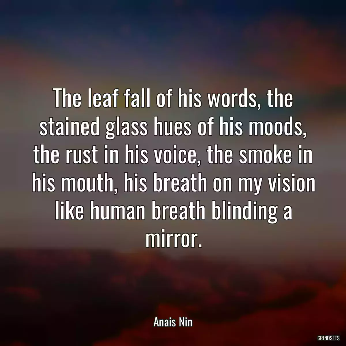 The leaf fall of his words, the stained glass hues of his moods, the rust in his voice, the smoke in his mouth, his breath on my vision like human breath blinding a mirror.