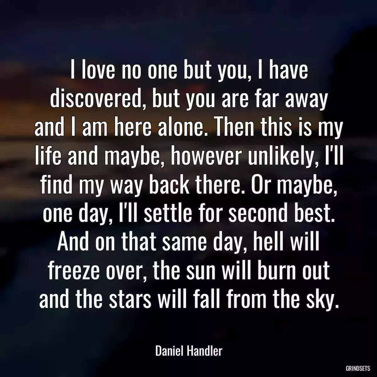 I love no one but you, I have discovered, but you are far away and I am here alone. Then this is my life and maybe, however unlikely, I\'ll find my way back there. Or maybe, one day, I\'ll settle for second best. And on that same day, hell will freeze over, the sun will burn out and the stars will fall from the sky.