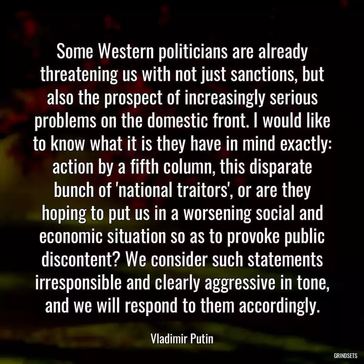 Some Western politicians are already threatening us with not just sanctions, but also the prospect of increasingly serious problems on the domestic front. I would like to know what it is they have in mind exactly: action by a fifth column, this disparate bunch of \'national traitors\', or are they hoping to put us in a worsening social and economic situation so as to provoke public discontent? We consider such statements irresponsible and clearly aggressive in tone, and we will respond to them accordingly.