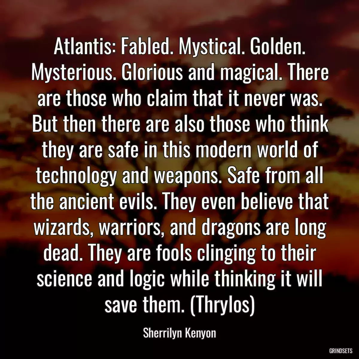 Atlantis: Fabled. Mystical. Golden. Mysterious. Glorious and magical. There are those who claim that it never was. But then there are also those who think they are safe in this modern world of technology and weapons. Safe from all the ancient evils. They even believe that wizards, warriors, and dragons are long dead. They are fools clinging to their science and logic while thinking it will save them. (Thrylos)