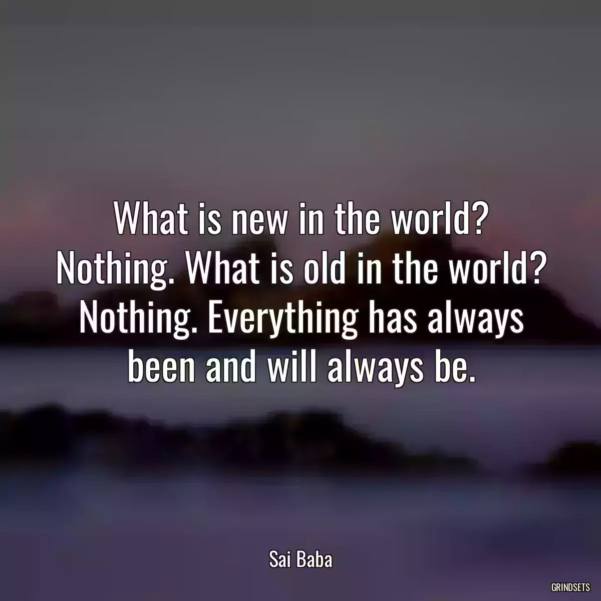 What is new in the world? Nothing. What is old in the world? Nothing. Everything has always been and will always be.