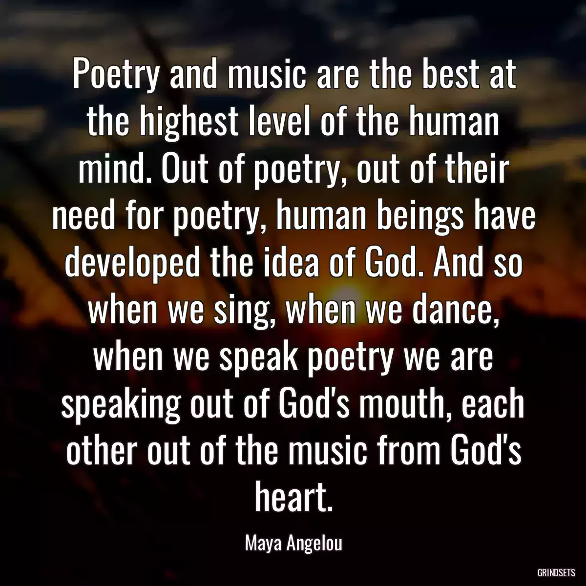 Poetry and music are the best at the highest level of the human mind. Out of poetry, out of their need for poetry, human beings have developed the idea of God. And so when we sing, when we dance, when we speak poetry we are speaking out of God\'s mouth, each other out of the music from God\'s heart.