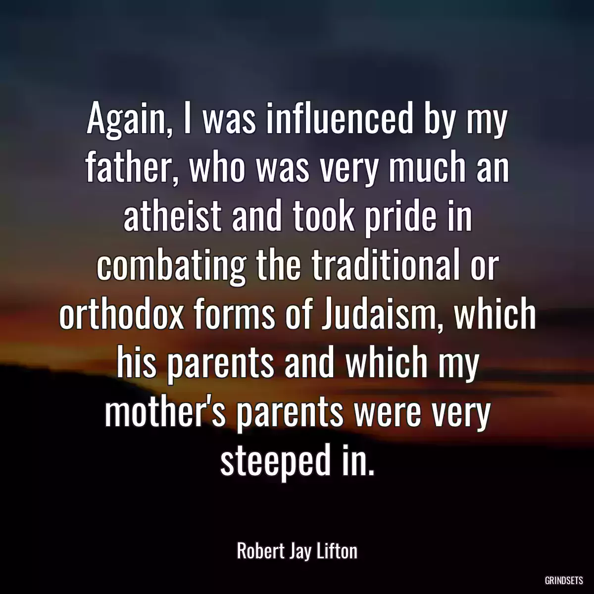 Again, I was influenced by my father, who was very much an atheist and took pride in combating the traditional or orthodox forms of Judaism, which his parents and which my mother\'s parents were very steeped in.