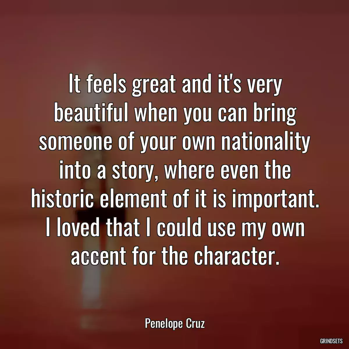 It feels great and it\'s very beautiful when you can bring someone of your own nationality into a story, where even the historic element of it is important. I loved that I could use my own accent for the character.