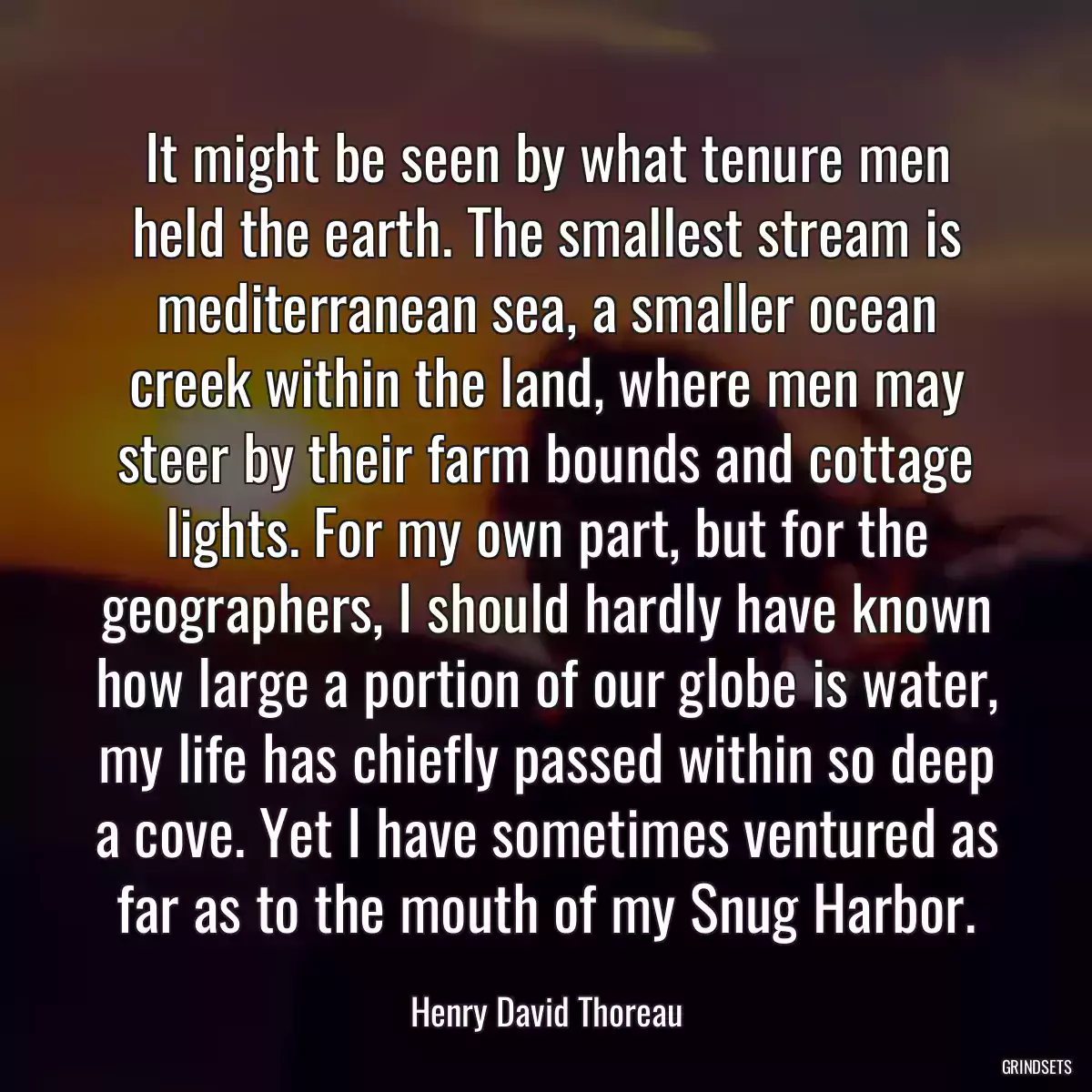 It might be seen by what tenure men held the earth. The smallest stream is mediterranean sea, a smaller ocean creek within the land, where men may steer by their farm bounds and cottage lights. For my own part, but for the geographers, I should hardly have known how large a portion of our globe is water, my life has chiefly passed within so deep a cove. Yet I have sometimes ventured as far as to the mouth of my Snug Harbor.