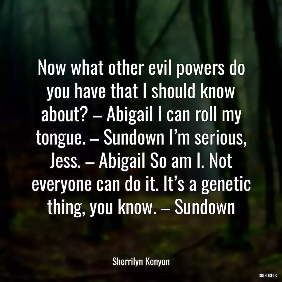 Now what other evil powers do you have that I should know about? – Abigail I can roll my tongue. – Sundown I’m serious, Jess. – Abigail So am I. Not everyone can do it. It’s a genetic thing, you know. – Sundown