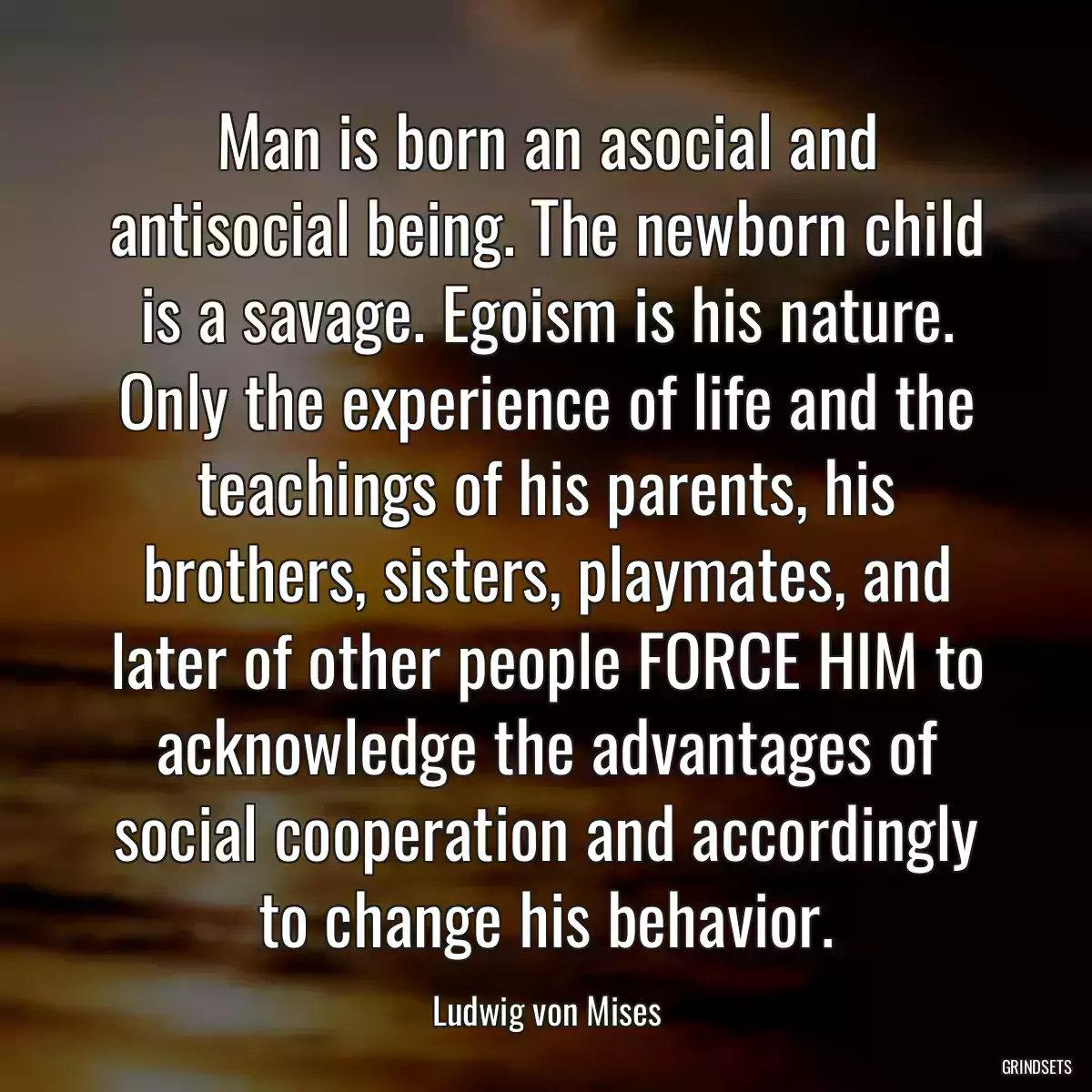 Man is born an asocial and antisocial being. The newborn child is a savage. Egoism is his nature. Only the experience of life and the teachings of his parents, his brothers, sisters, playmates, and later of other people FORCE HIM to acknowledge the advantages of social cooperation and accordingly to change his behavior.