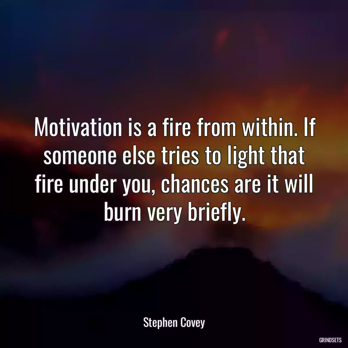 Motivation is a fire from within. If someone else tries to light that fire under you, chances are it will burn very briefly.