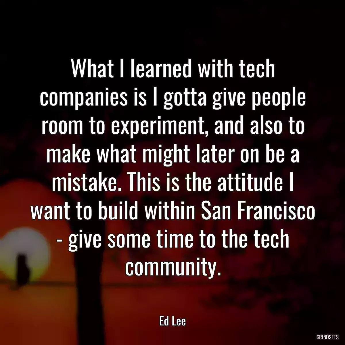 What I learned with tech companies is I gotta give people room to experiment, and also to make what might later on be a mistake. This is the attitude I want to build within San Francisco - give some time to the tech community.