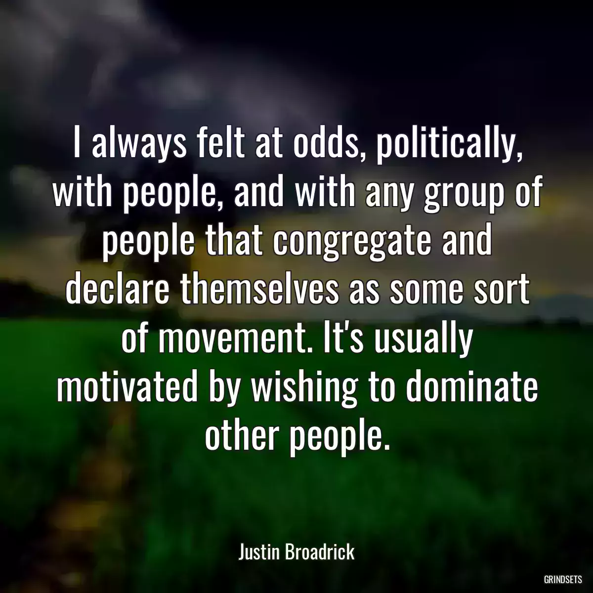 I always felt at odds, politically, with people, and with any group of people that congregate and declare themselves as some sort of movement. It\'s usually motivated by wishing to dominate other people.