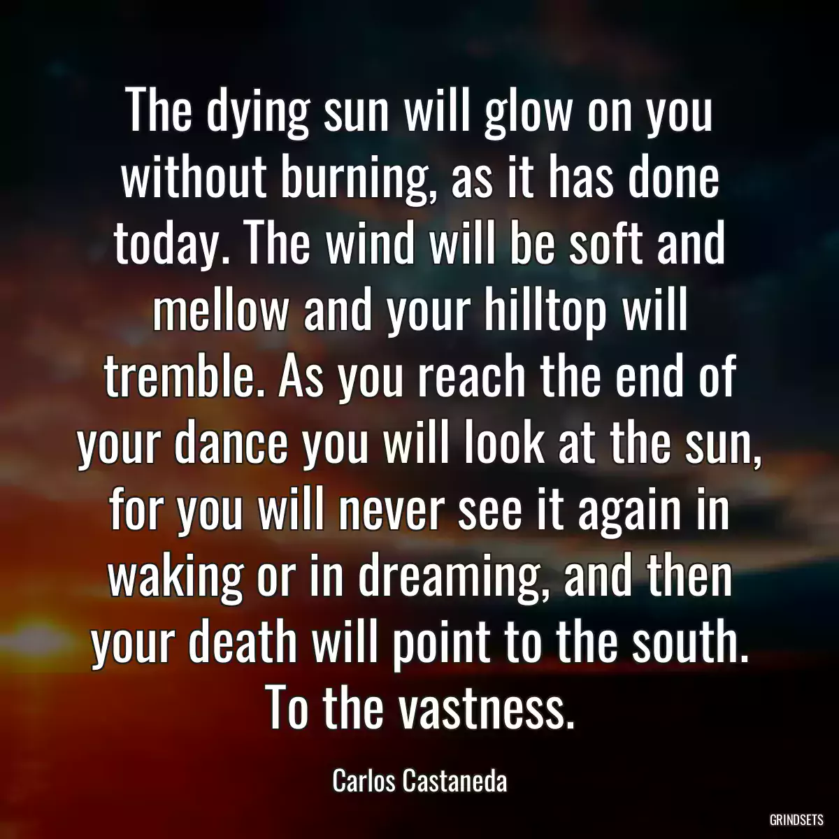 The dying sun will glow on you without burning, as it has done today. The wind will be soft and mellow and your hilltop will tremble. As you reach the end of your dance you will look at the sun, for you will never see it again in waking or in dreaming, and then your death will point to the south. To the vastness.