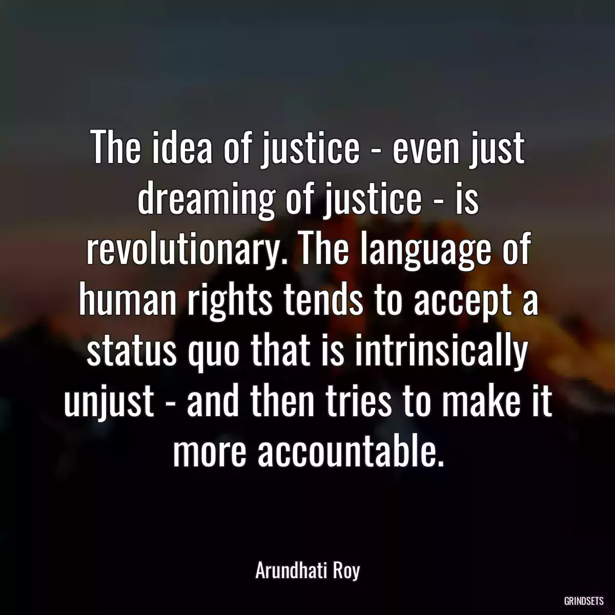 The idea of justice - even just dreaming of justice - is revolutionary. The language of human rights tends to accept a status quo that is intrinsically unjust - and then tries to make it more accountable.