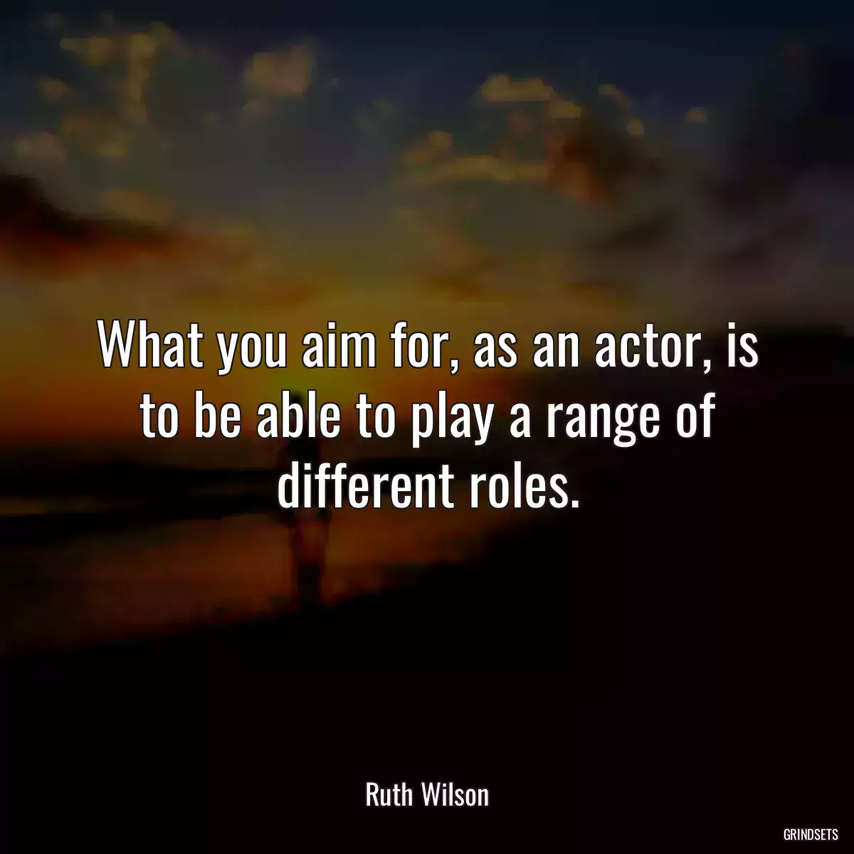 What you aim for, as an actor, is to be able to play a range of different roles.