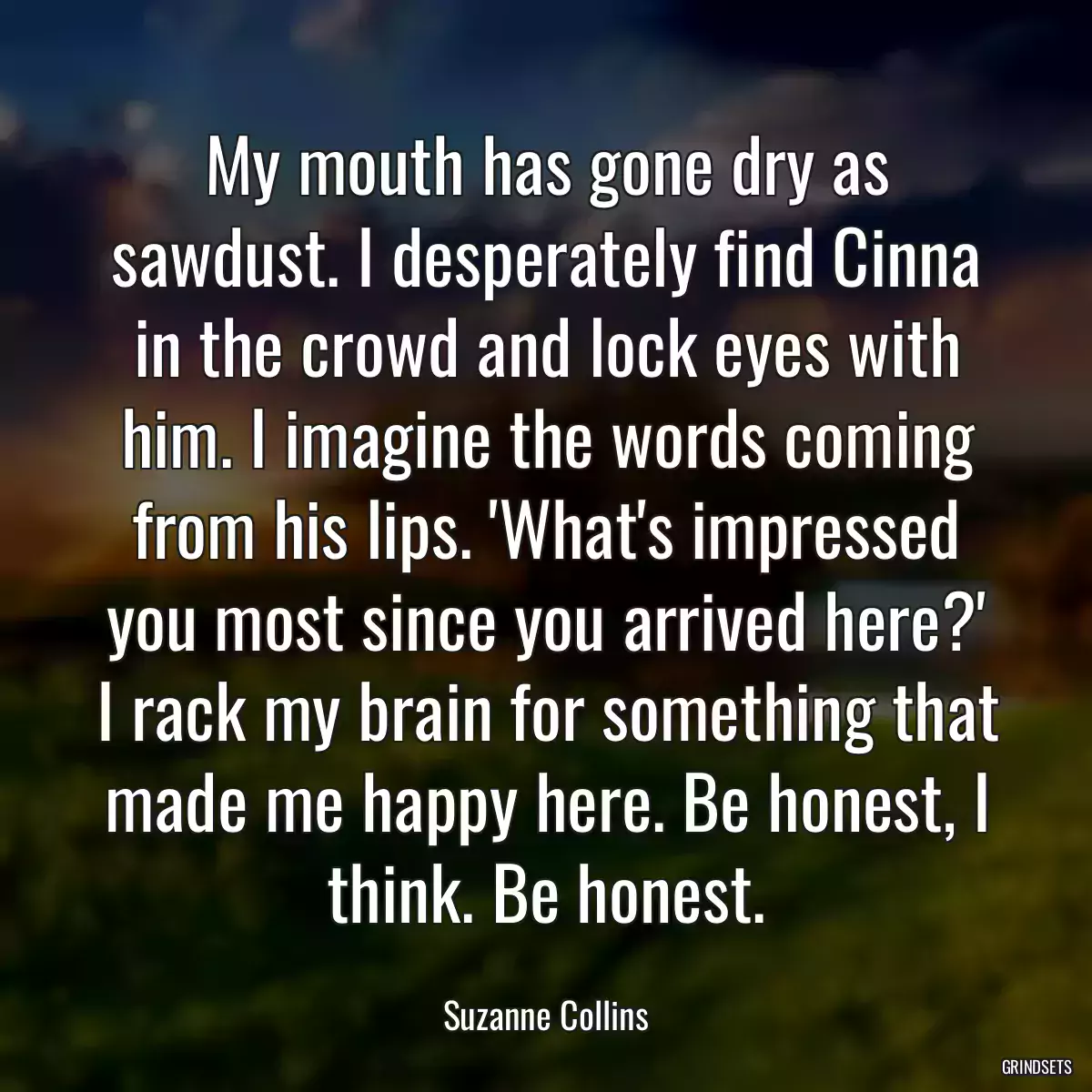 My mouth has gone dry as sawdust. I desperately find Cinna in the crowd and lock eyes with him. I imagine the words coming from his lips. \'What\'s impressed you most since you arrived here?\' I rack my brain for something that made me happy here. Be honest, I think. Be honest.