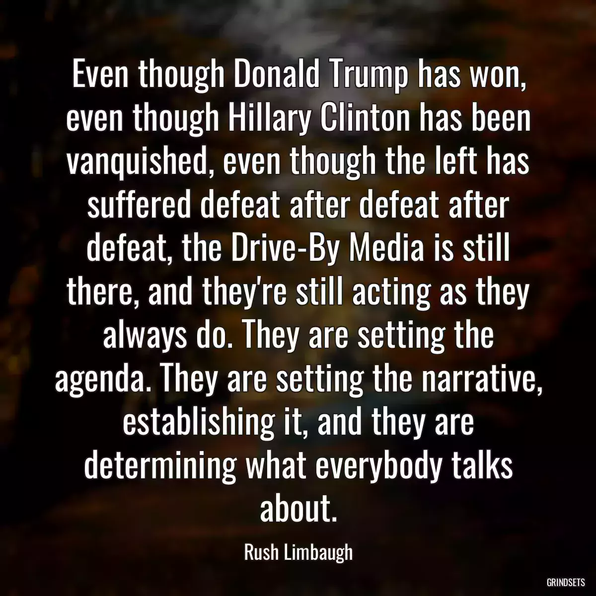 Even though Donald Trump has won, even though Hillary Clinton has been vanquished, even though the left has suffered defeat after defeat after defeat, the Drive-By Media is still there, and they\'re still acting as they always do. They are setting the agenda. They are setting the narrative, establishing it, and they are determining what everybody talks about.