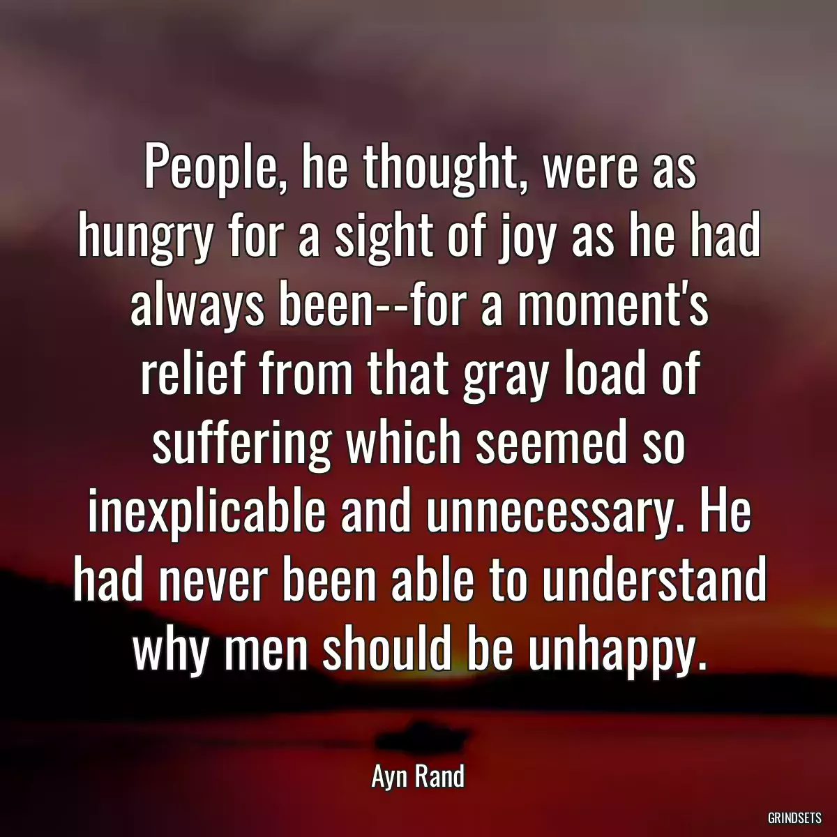 People, he thought, were as hungry for a sight of joy as he had always been--for a moment\'s relief from that gray load of suffering which seemed so inexplicable and unnecessary. He had never been able to understand why men should be unhappy.