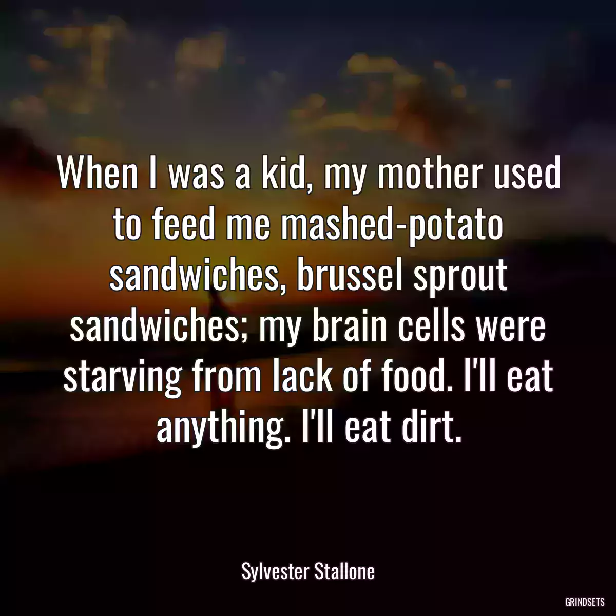 When I was a kid, my mother used to feed me mashed-potato sandwiches, brussel sprout sandwiches; my brain cells were starving from lack of food. I\'ll eat anything. I\'ll eat dirt.