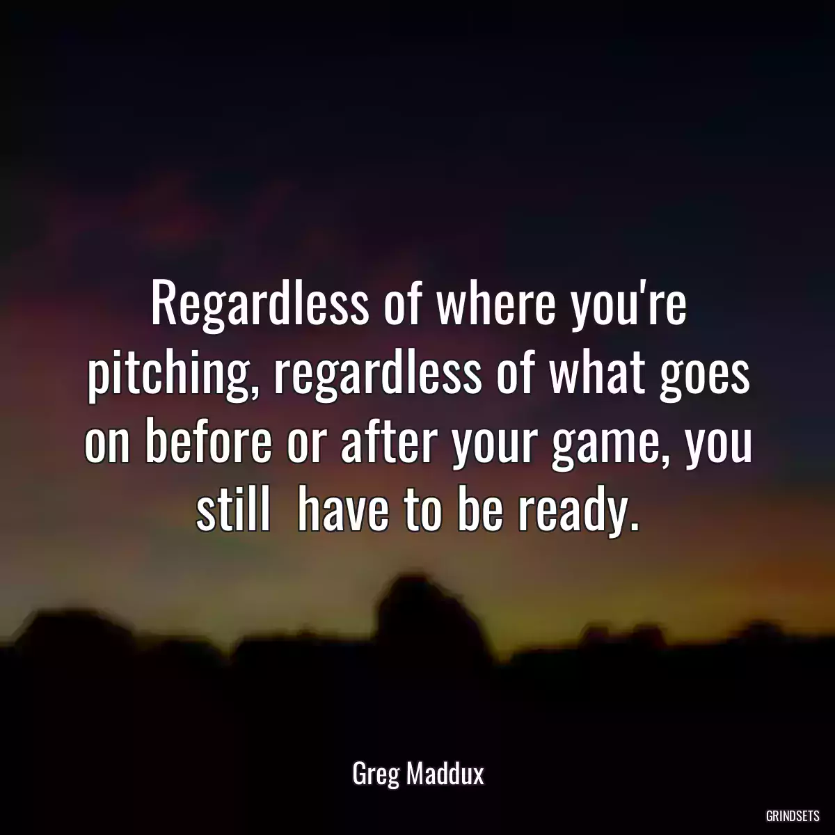 Regardless of where you\'re pitching, regardless of what goes on before or after your game, you still  have to be ready.