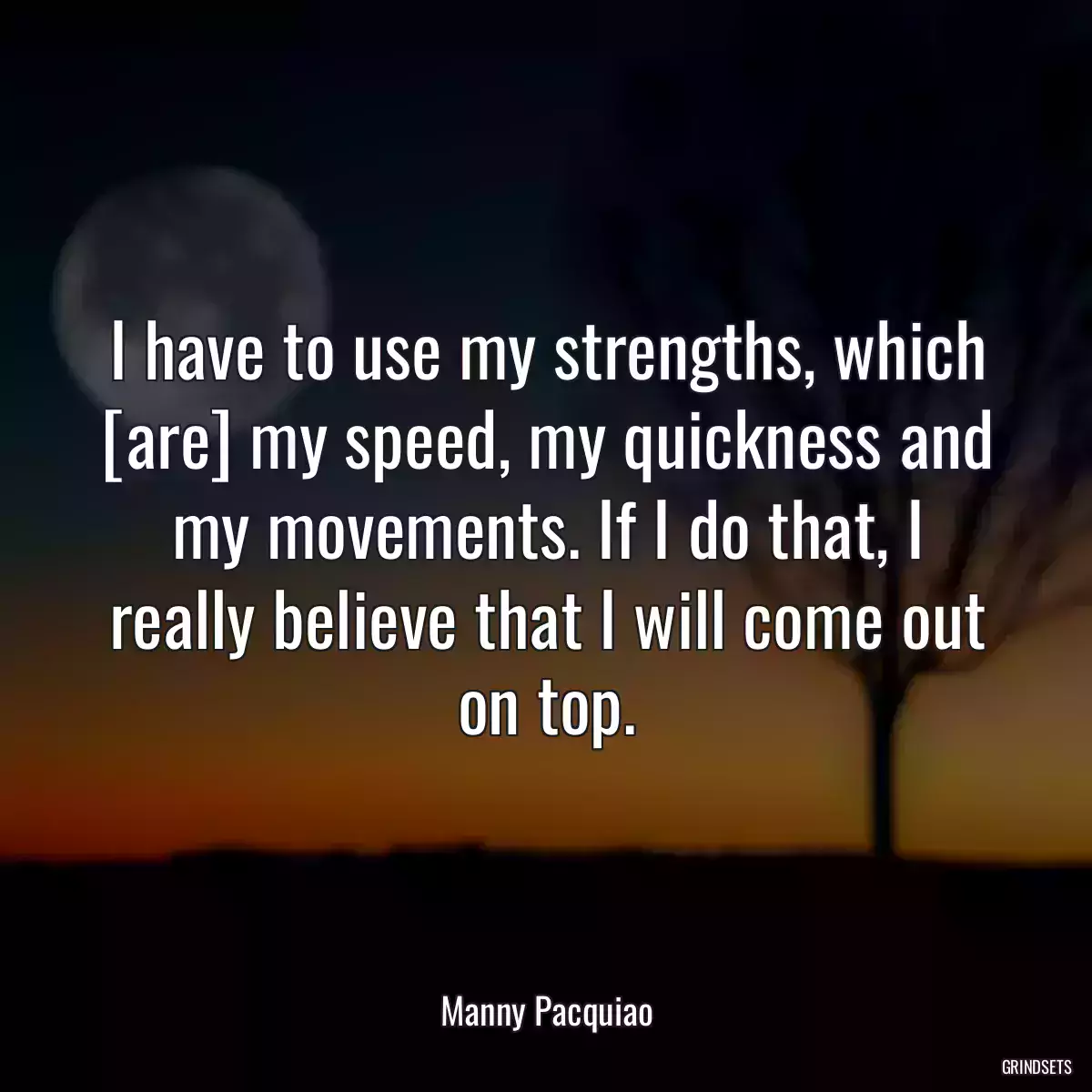 I have to use my strengths, which [are] my speed, my quickness and my movements. If I do that, I really believe that I will come out on top.