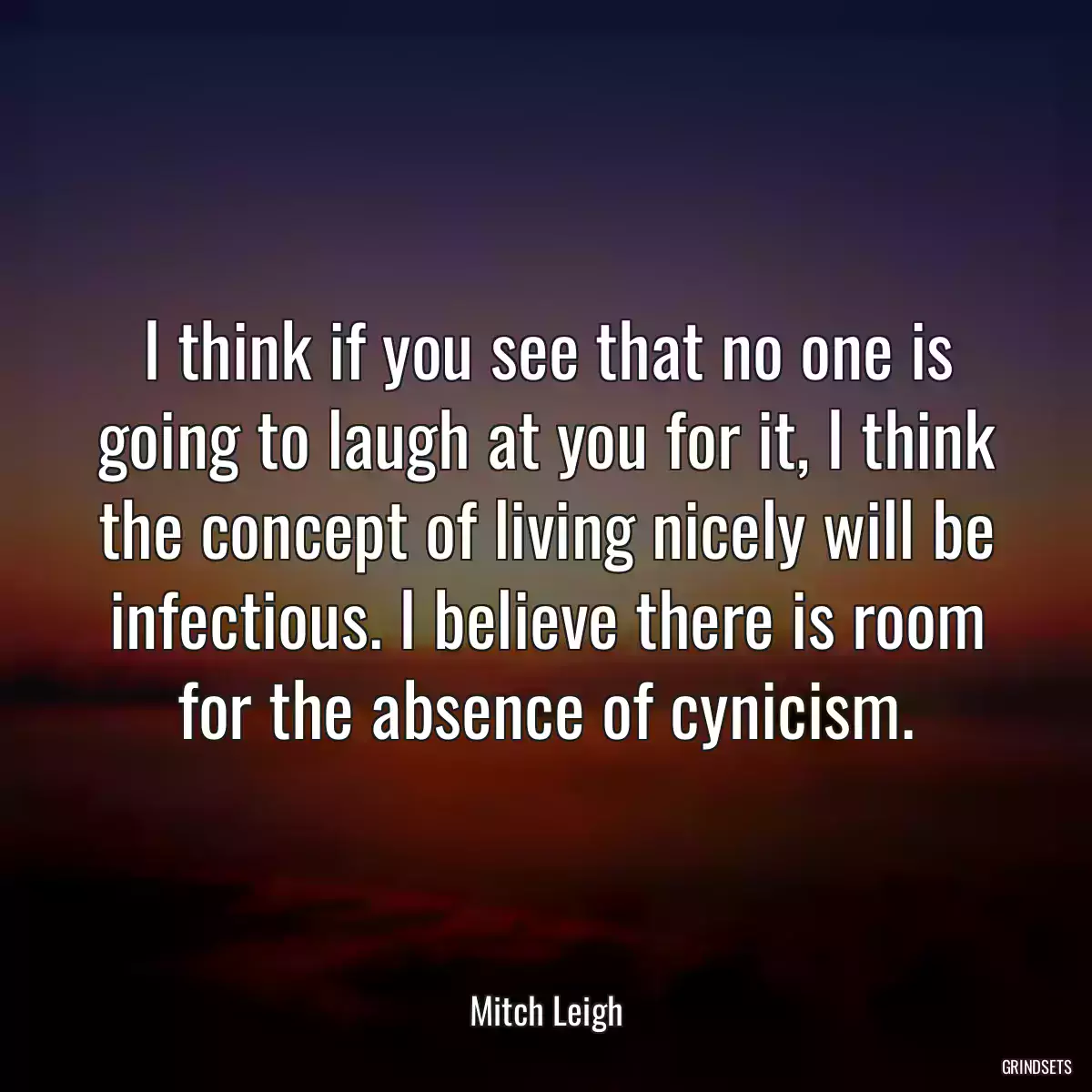 I think if you see that no one is going to laugh at you for it, I think the concept of living nicely will be infectious. I believe there is room for the absence of cynicism.