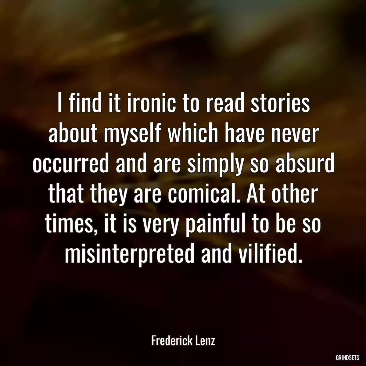 I find it ironic to read stories about myself which have never occurred and are simply so absurd that they are comical. At other times, it is very painful to be so misinterpreted and vilified.