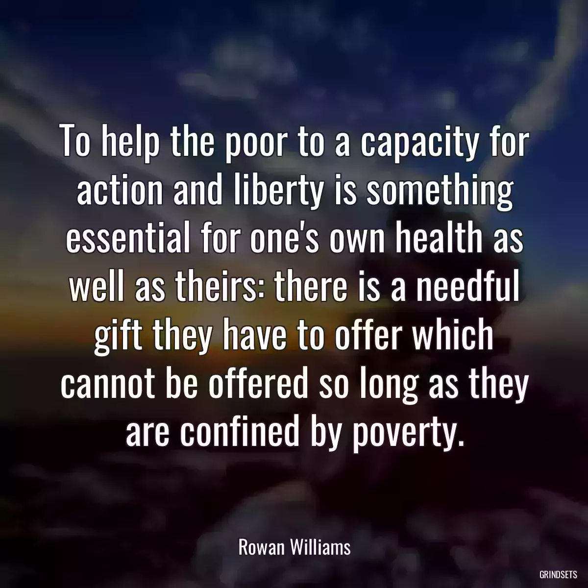 To help the poor to a capacity for action and liberty is something essential for one\'s own health as well as theirs: there is a needful gift they have to offer which cannot be offered so long as they are confined by poverty.