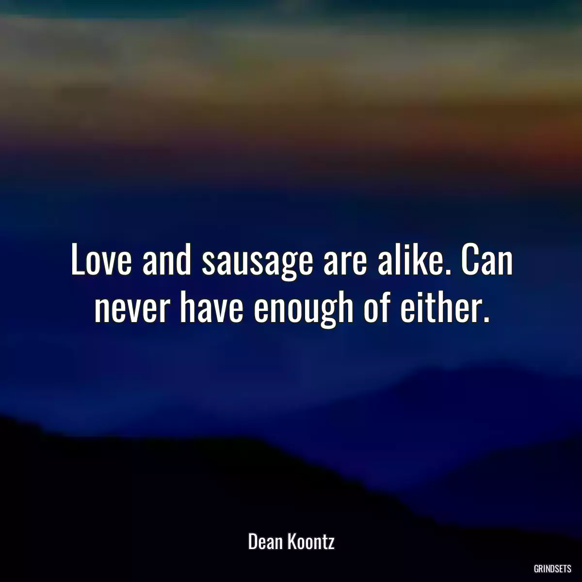 Love and sausage are alike. Can never have enough of either.