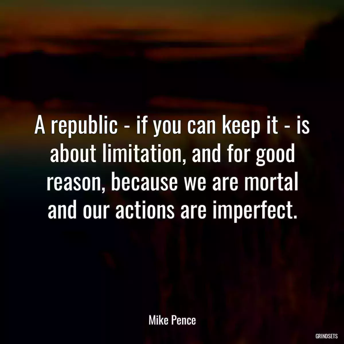 A republic - if you can keep it - is about limitation, and for good reason, because we are mortal and our actions are imperfect.