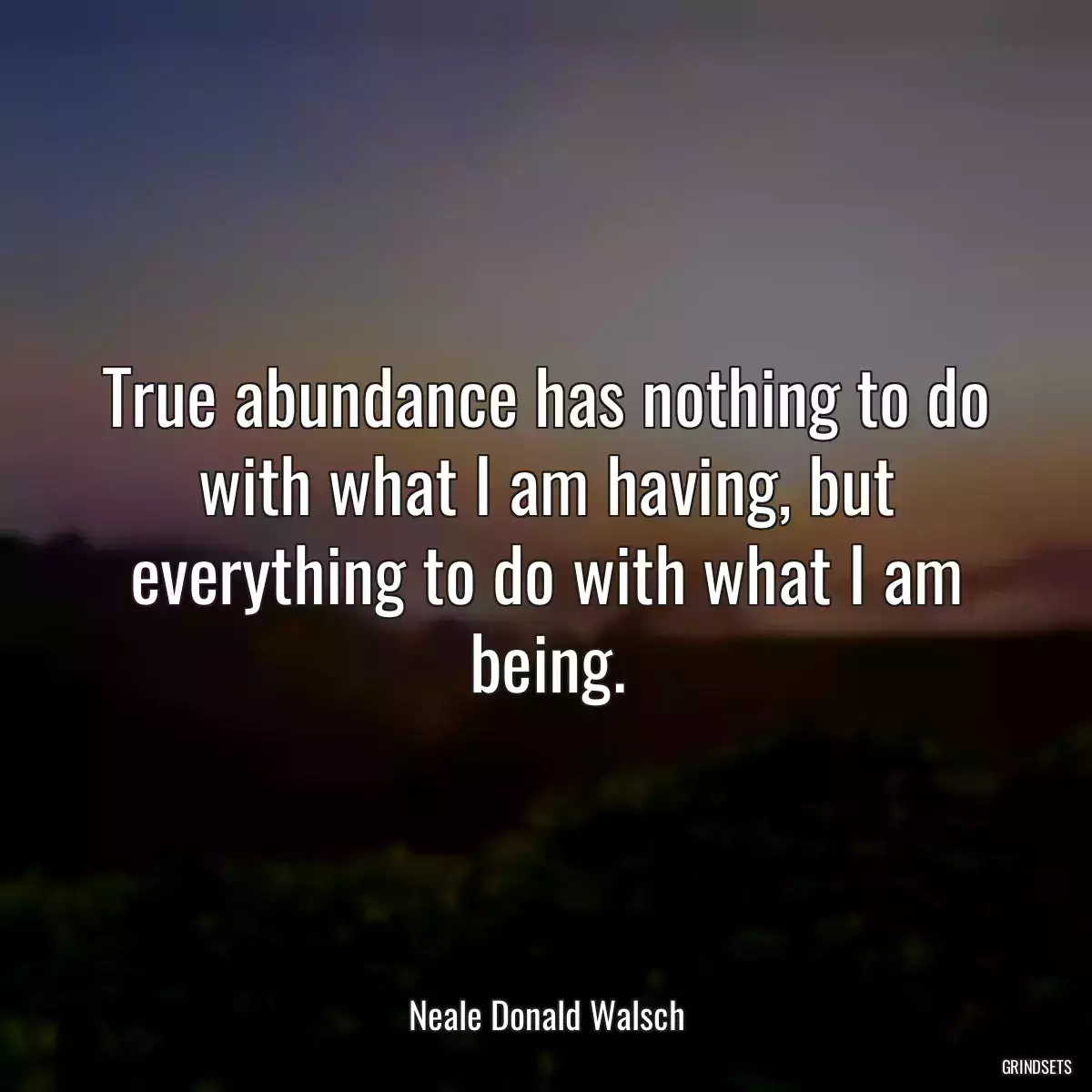 True abundance has nothing to do with what I am having, but everything to do with what I am being.