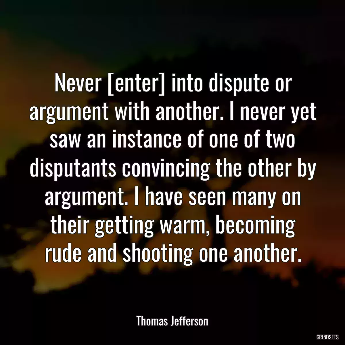 Never [enter] into dispute or argument with another. I never yet saw an instance of one of two disputants convincing the other by argument. I have seen many on their getting warm, becoming rude and shooting one another.